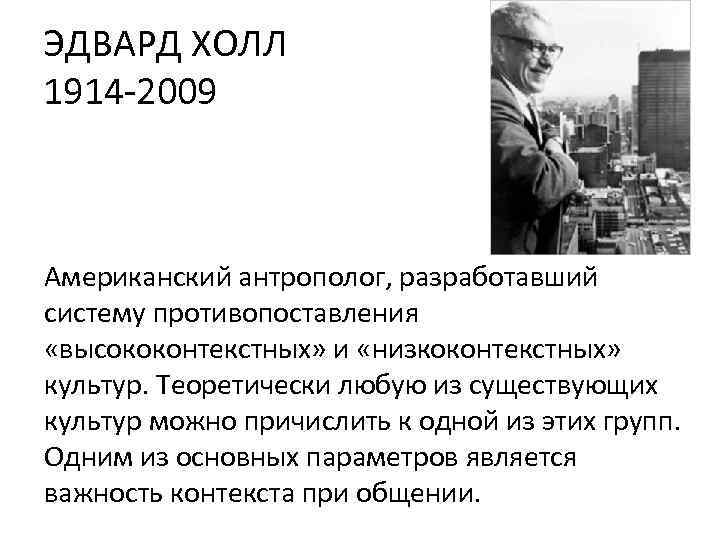 ЭДВАРД ХОЛЛ 1914 -2009 Американский антрополог, разработавший систему противопоставления «высококонтекстных» и «низкоконтекстных» культур. Теоретически