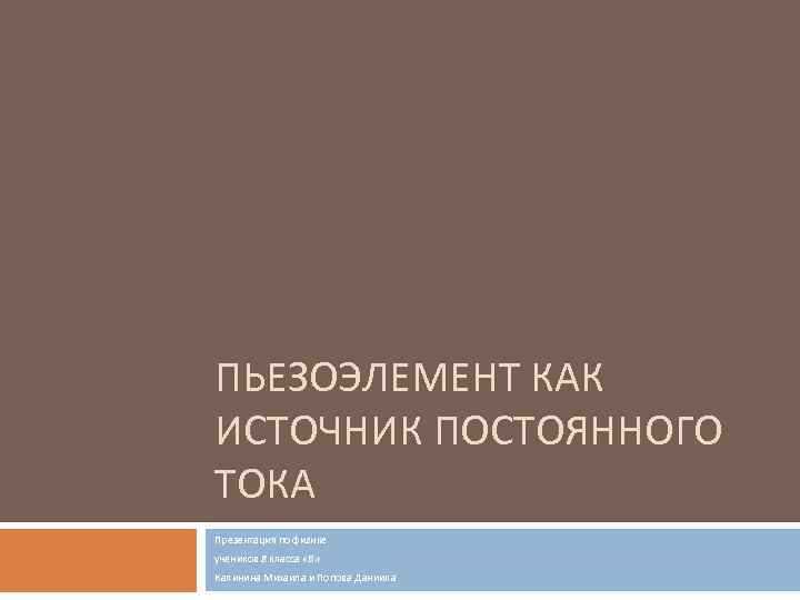ПЬЕЗОЭЛЕМЕНТ КАК ИСТОЧНИК ПОСТОЯННОГО ТОКА Презентация по физике учеников 8 класса «В» Калинина Михаила