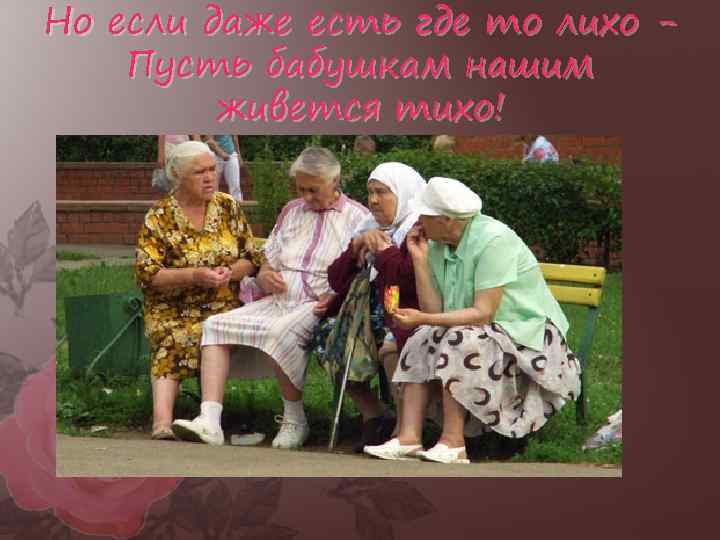 Но если даже есть где то лихо Пусть бабушкам нашим живется тихо! 