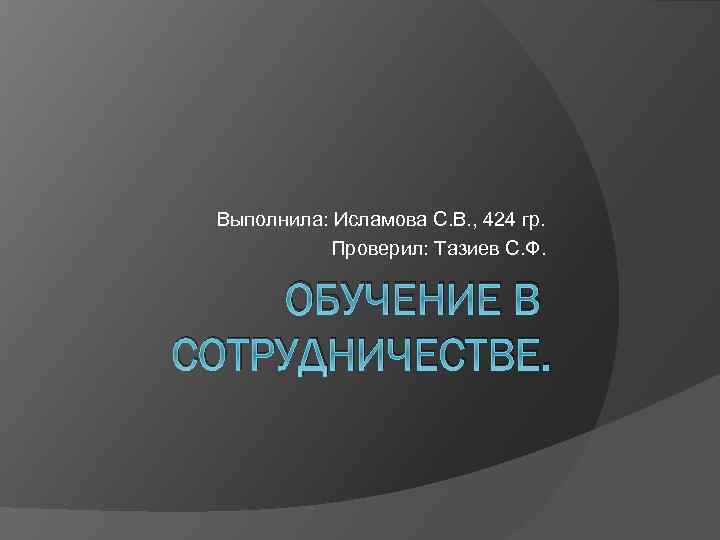 Выполнила: Исламова С. В. , 424 гр. Проверил: Тазиев С. Ф. ОБУЧЕНИЕ В СОТРУДНИЧЕСТВЕ.