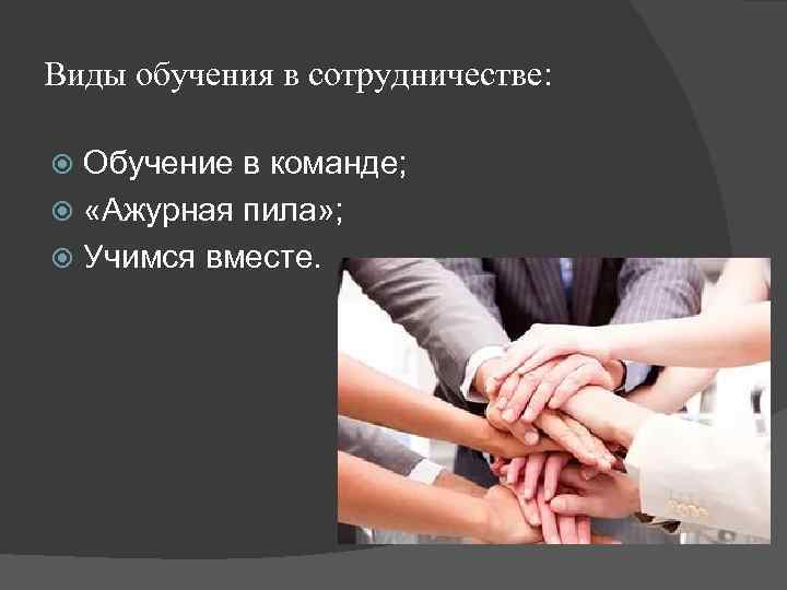 Виды обучения в сотрудничестве: Обучение в команде; «Ажурная пила» ; Учимся вместе. 