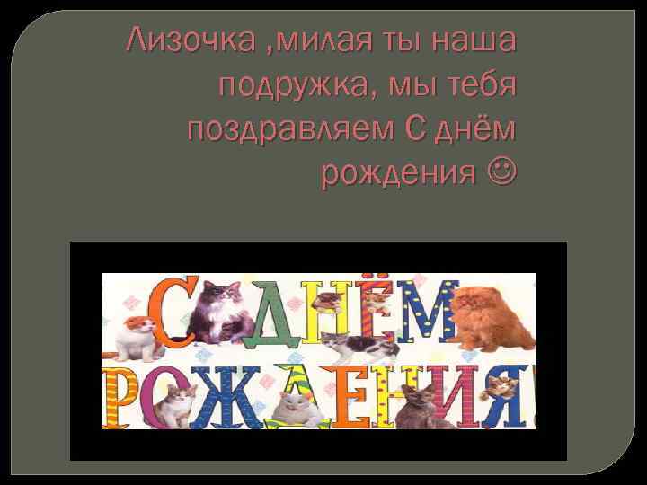 Лизочка , милая ты наша подружка, мы тебя поздравляем С днём рождения 