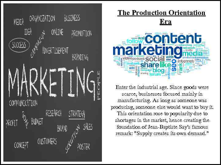 The Production Orientation Era Enter the industrial age. Since goods were scarce, businesses focused