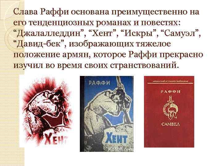 Слава Раффи основана преимущественно на его тенденциозных романах и повестях: “Джалалледдин”, “Хент”, “Искры”, “Самуэл”,