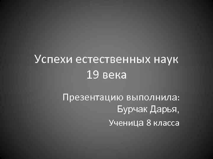 Успехи естественных наук 19 века Презентацию выполнила: Бурчак Дарья, Ученица 8 класса 