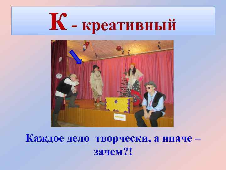 К - креативный Каждое дело творчески, а иначе – зачем? ! 