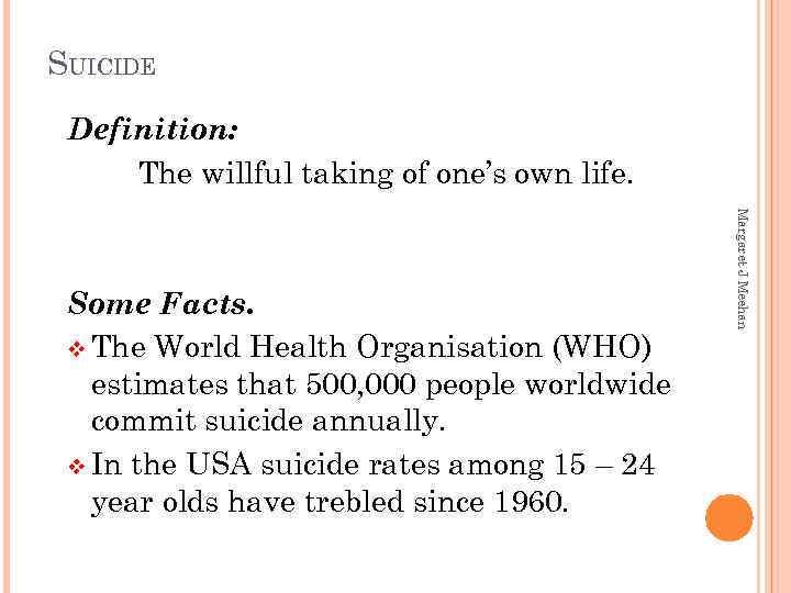 SUICIDE Definition: The willful taking of one’s own life. Margaret J Meehan Some Facts.