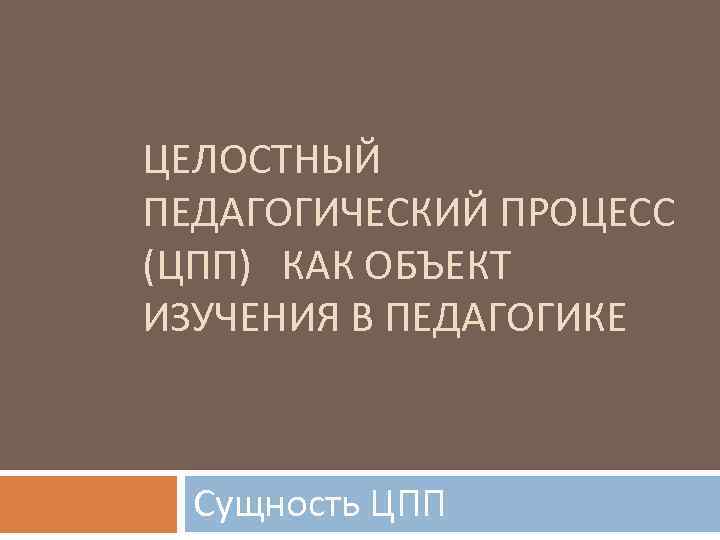 ЦЕЛОСТНЫЙ ПЕДАГОГИЧЕСКИЙ ПРОЦЕСС (ЦПП) КАК ОБЪЕКТ ИЗУЧЕНИЯ В ПЕДАГОГИКЕ Сущность ЦПП 