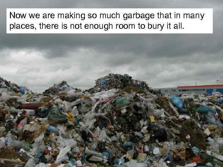Now we are making so much garbage that in many places, there is not