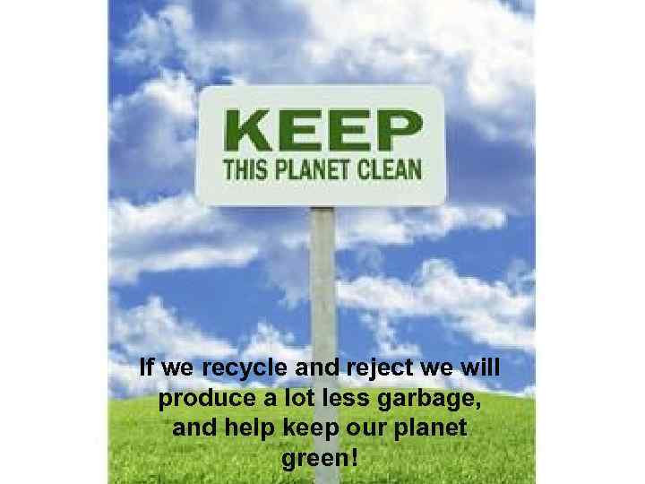 If we recycle and reject we will produce a lot less garbage, and help