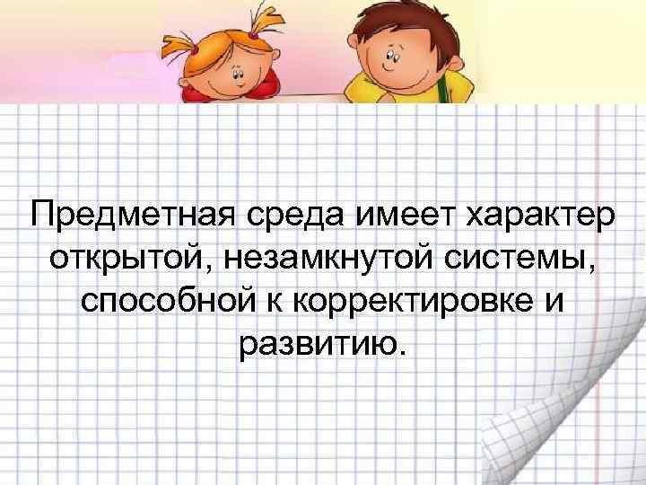 Предметная среда имеет характер открытой, незамкнутой системы, способной к корректировке и развитию. 