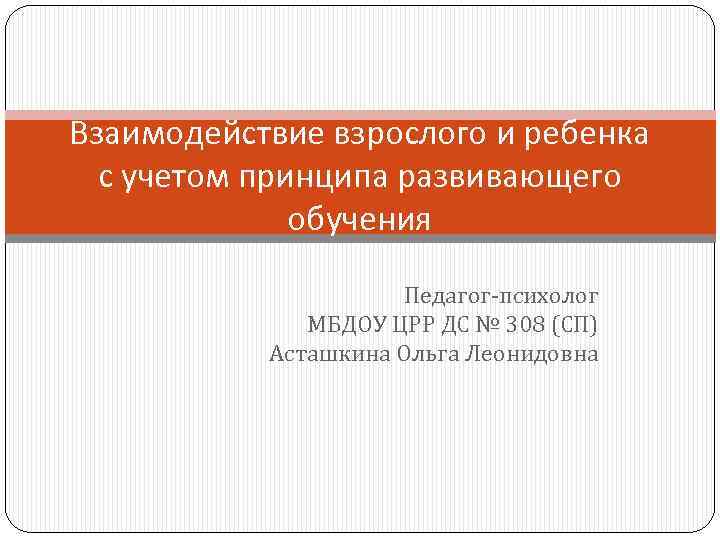 Взаимодействие взрослого и ребенка с учетом принципа развивающего обучения Педагог-психолог МБДОУ ЦРР ДС №