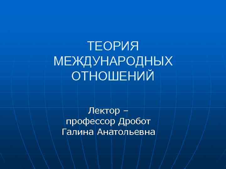 ТЕОРИЯ МЕЖДУНАРОДНЫХ ОТНОШЕНИЙ Лектор – профессор Дробот Галина Анатольевна 