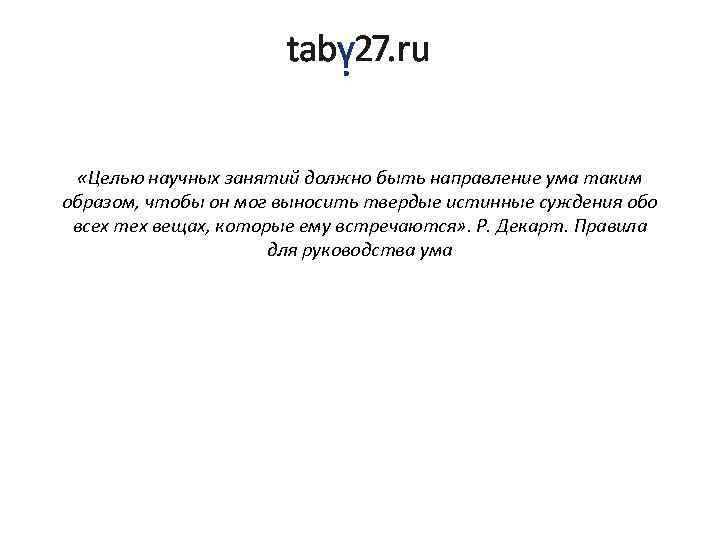  «Целью научных занятий должно быть направление ума таким образом, чтобы он мог выносить