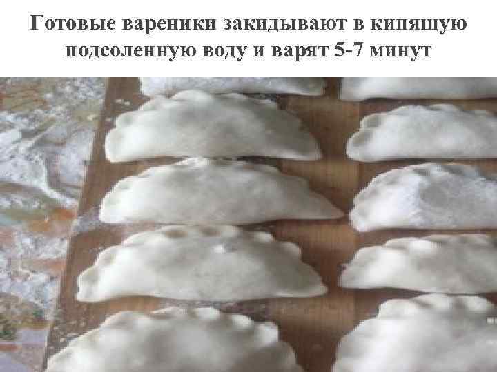 Готовые вареники закидывают в кипящую подсоленную воду и варят 5 -7 минут 