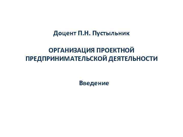 Доцент П. Н. Пустыльник ОРГАНИЗАЦИЯ ПРОЕКТНОЙ ПРЕДПРИНИМАТЕЛЬСКОЙ ДЕЯТЕЛЬНОСТИ Введение 