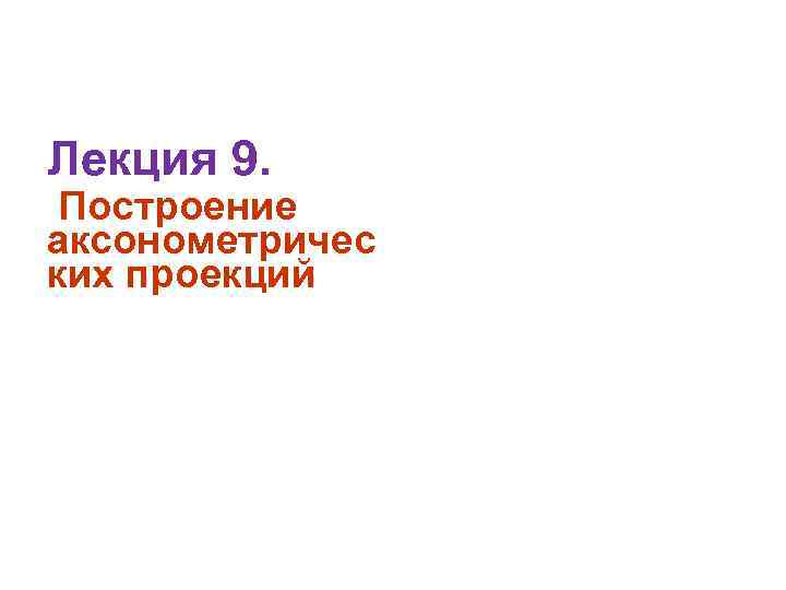 Лекция 9. Построение аксонометричес ких проекций 