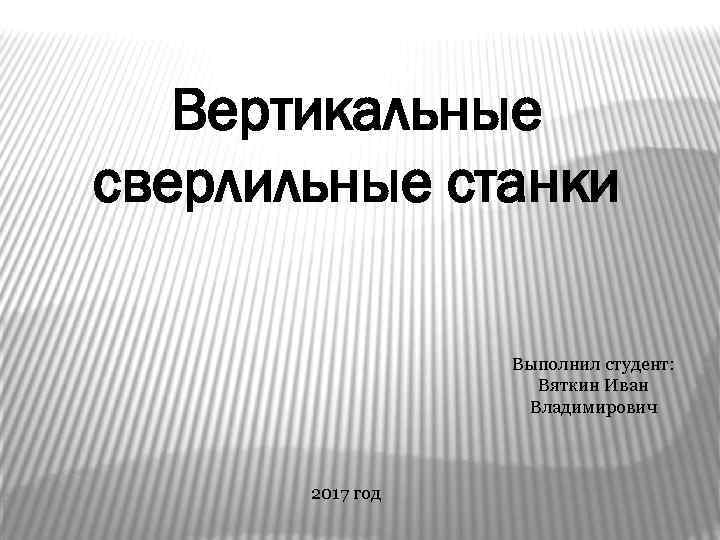 Вертикальные сверлильные станки Выполнил студент: Вяткин Иван Владимирович 2017 год 