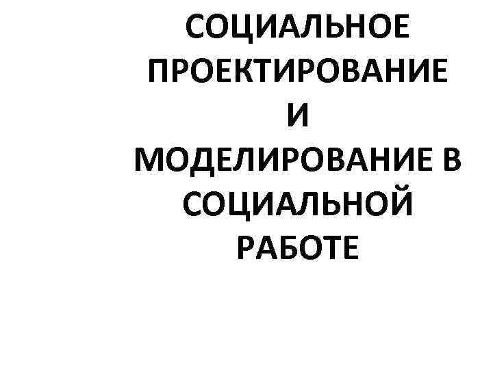 СОЦИАЛЬНОЕ ПРОЕКТИРОВАНИЕ И МОДЕЛИРОВАНИЕ В СОЦИАЛЬНОЙ РАБОТЕ 