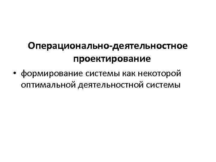 Операционально-деятельностное проектирование • формирование системы как некоторой оптимальной деятельностной системы 