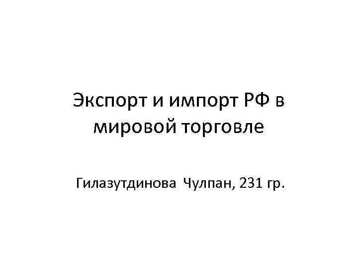 Экспорт и импорт РФ в мировой торговле Гилазутдинова Чулпан, 231 гр. 