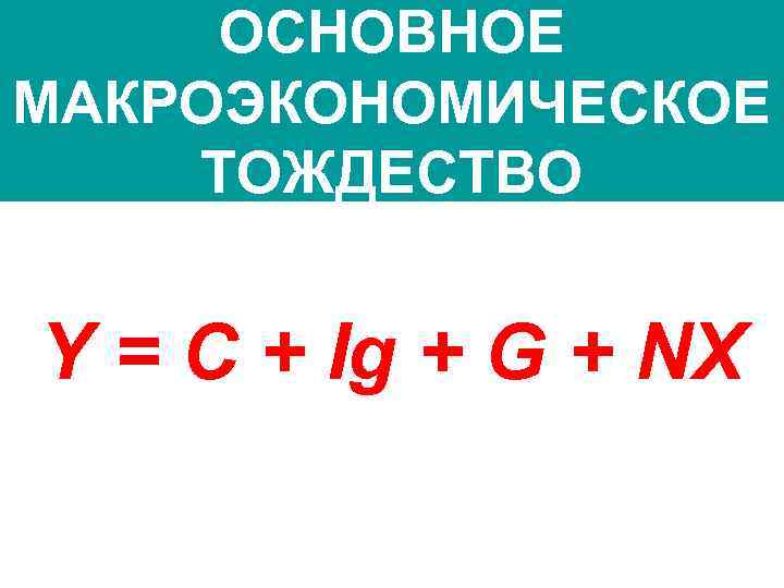 ОСНОВНОЕ МАКРОЭКОНОМИЧЕСКОЕ ТОЖДЕСТВО Y = C + Ig + G + NX 