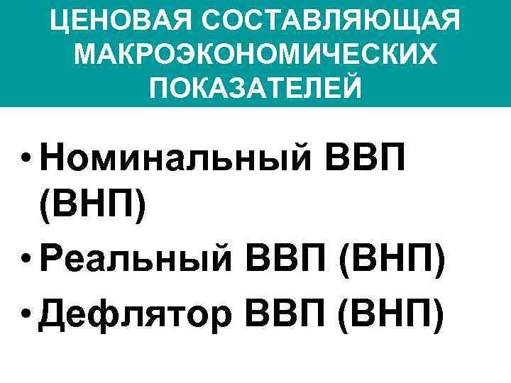 ЦЕНОВАЯ СОСТАВЛЯЮЩАЯ МАКРОЭКОНОМИЧЕСКИХ ПОКАЗАТЕЛЕЙ • Номинальный ВВП (ВНП) • Реальный ВВП (ВНП) • Дефлятор