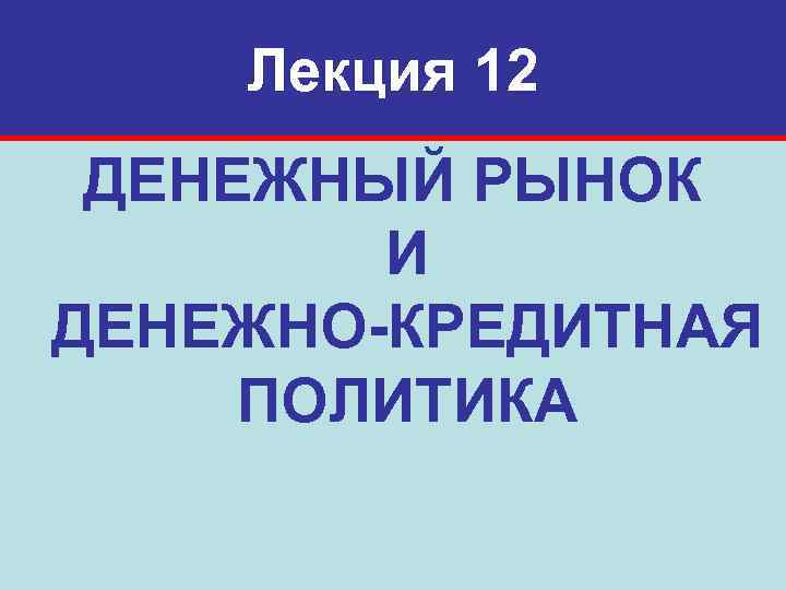 Лекция 12 ДЕНЕЖНЫЙ РЫНОК И ДЕНЕЖНО-КРЕДИТНАЯ ПОЛИТИКА 