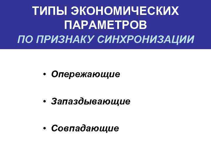 ТИПЫ ЭКОНОМИЧЕСКИХ ПАРАМЕТРОВ ПО ПРИЗНАКУ СИНХРОНИЗАЦИИ • Опережающие • Запаздывающие • Совпадающие 