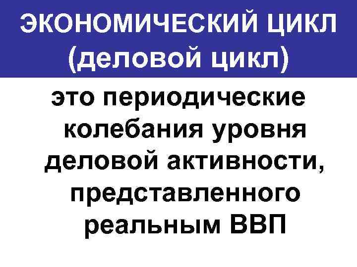 ЭКОНОМИЧЕСКИЙ ЦИКЛ (деловой цикл) это периодические колебания уровня деловой активности, представленного реальным ВВП 