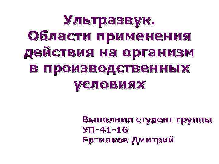 Ультразвук. Области применения действия на организм в производственных условиях Выполнил студент группы УП-41 -16