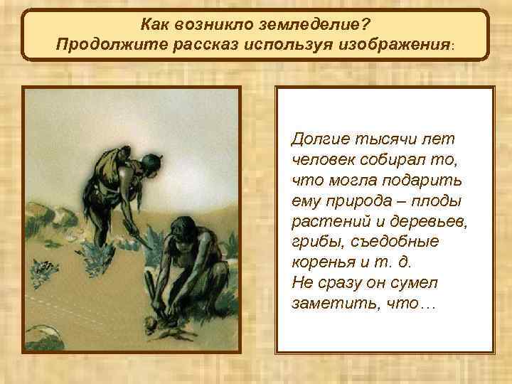 Как возникло земледелие? Продолжите рассказ используя изображения: Долгие тысячи лет человек собирал то, что