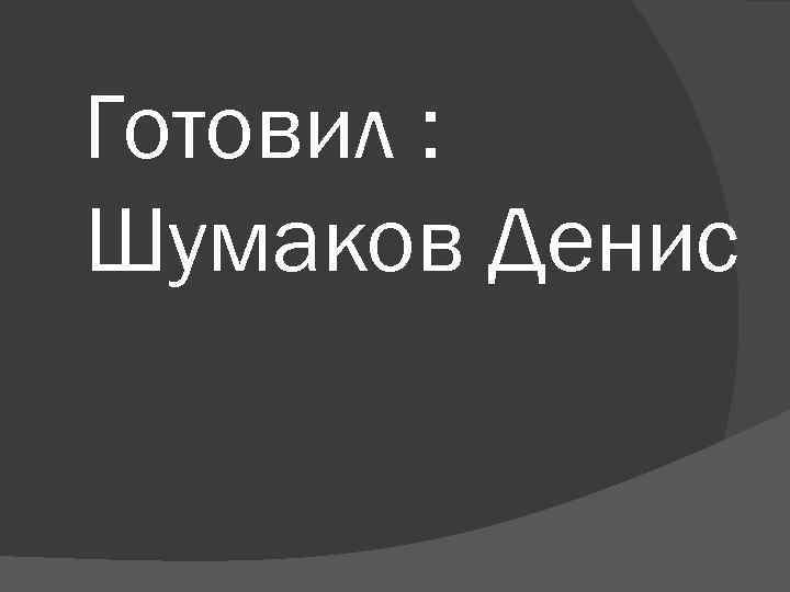 Готовил : Шумаков Денис 