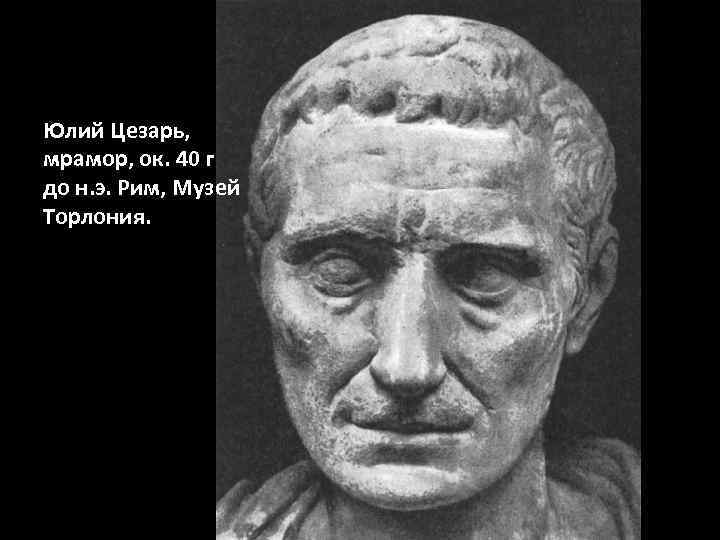 Юлий Цезарь, мрамор, ок. 40 г до н. э. Рим, Музей Торлония. 