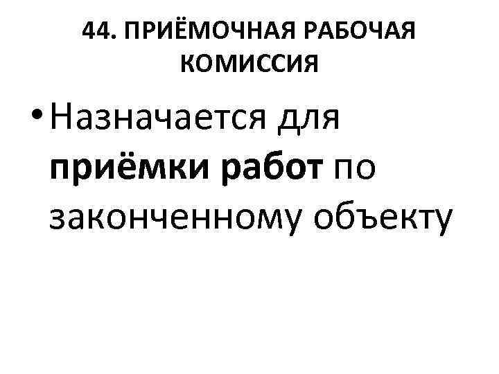 44. ПРИЁМОЧНАЯ РАБОЧАЯ КОМИССИЯ • Назначается для приёмки работ по законченному объекту 