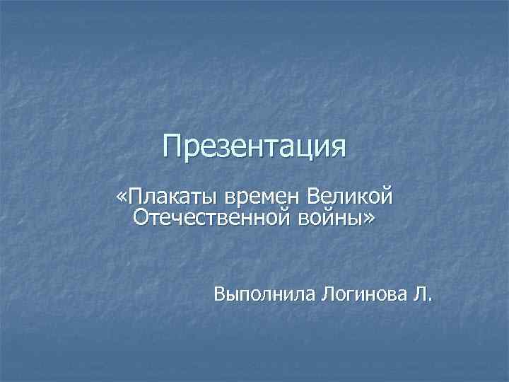 Презентация «Плакаты времен Великой Отечественной войны» Выполнила Логинова Л. 