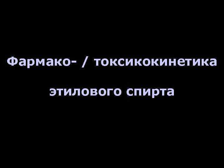 Фармако- / токсикокинетика этилового спирта 