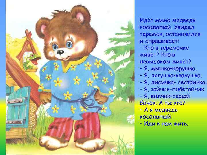 Идёт мимо медведь косолапый. Увидел теремок, остановился и спрашивает: - Кто в теремочке живёт?