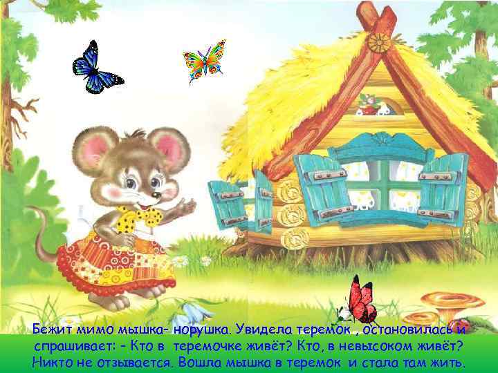 Бежит мимо мышка- норушка. Увидела теремок , остановилась и спрашивает: - Кто в теремочке