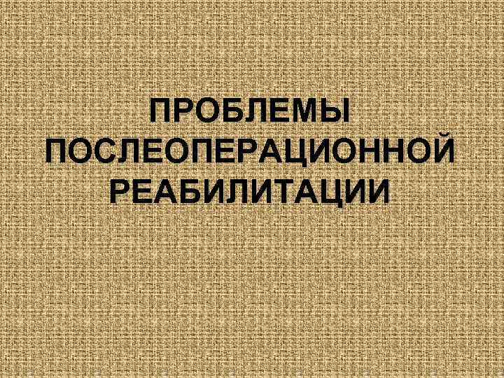 ПРОБЛЕМЫ ПОСЛЕОПЕРАЦИОННОЙ РЕАБИЛИТАЦИИ 