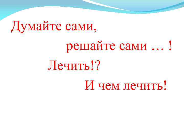 Думайте сами, решайте сами … ! Лечить!? И чем лечить! 