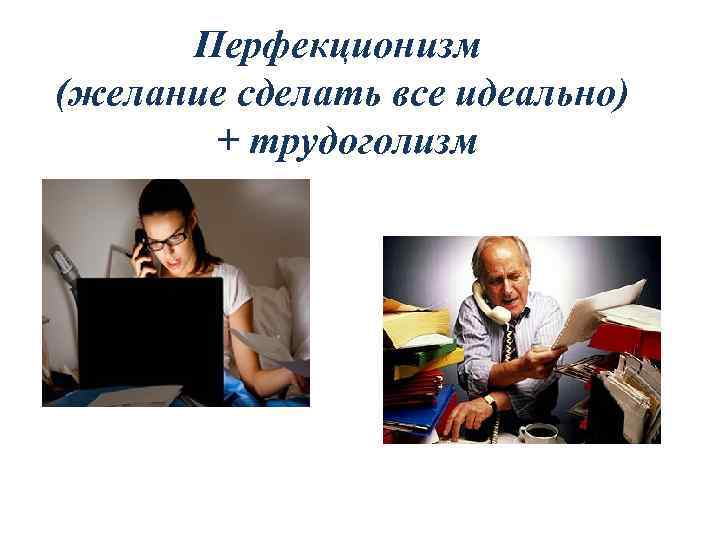 Перфекционизм (желание сделать все идеально) + трудоголизм 
