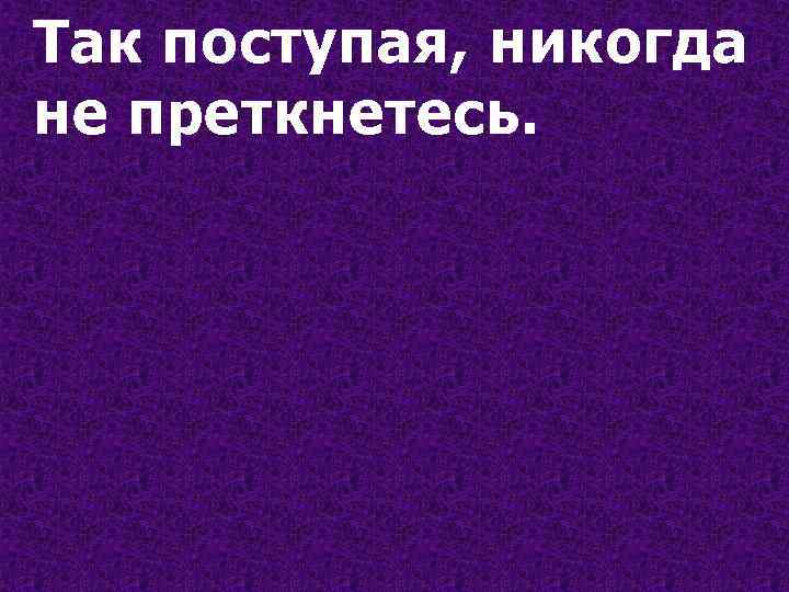 Так поступая, никогда не преткнетесь. 