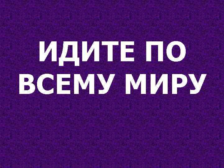ИДИТЕ ПО ВСЕМУ МИРУ 