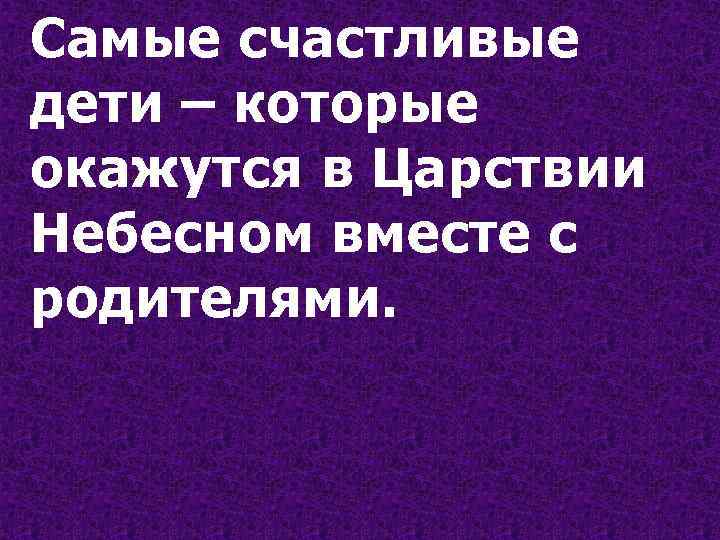 Самые счастливые дети – которые окажутся в Царствии Небесном вместе с родителями. 
