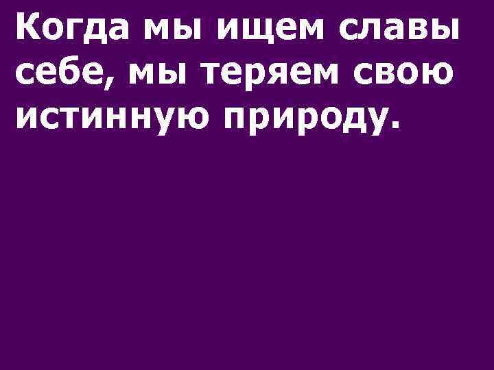 Когда мы ищем славы себе, мы теряем свою истинную природу. 