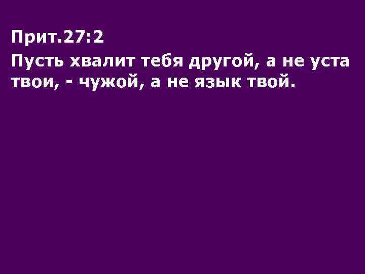 Прит. 27: 2 Пусть хвалит тебя другой, а не уста твои, - чужой, а