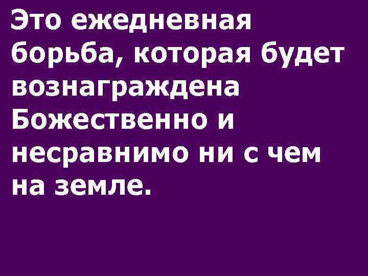 Это ежедневная борьба, которая будет вознаграждена Божественно и несравнимо ни с чем на земле.