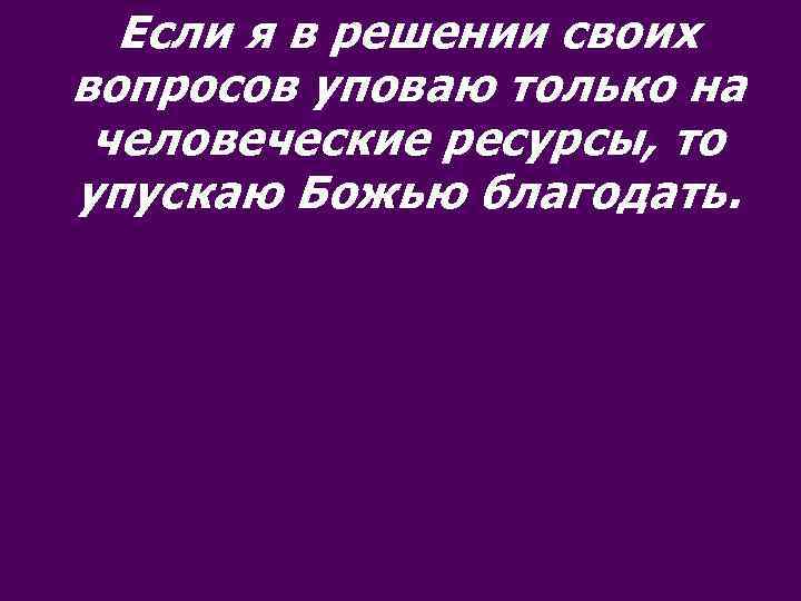 Если я в решении своих вопросов уповаю только на человеческие ресурсы, то упускаю Божью