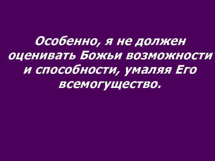 Особенно, я не должен оценивать Божьи возможности и способности, умаляя Его всемогущество. 